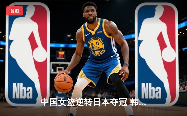 中国女篮逆转日本夺冠 韩旭23+15统治内线 终结对手亚洲杯五连冠