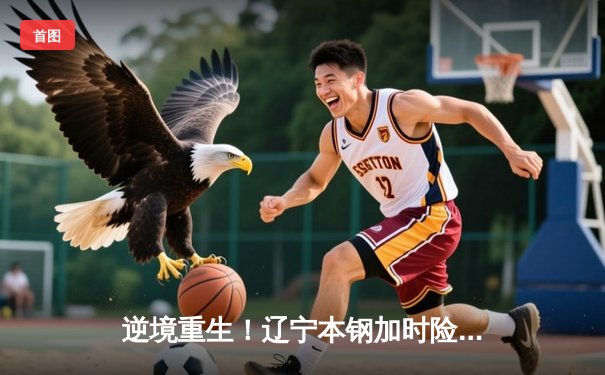 逆境重生！辽宁本钢加时险胜广东宏远，总决赛悬念再起