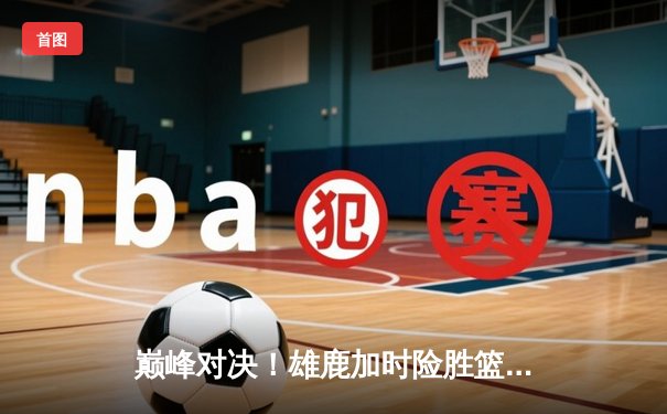 巅峰对决！雄鹿加时险胜篮网，字母哥狂砍44+14主宰关键时刻