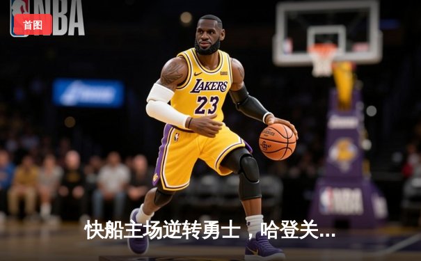 快船主场逆转勇士，哈登关键三分锁定胜局